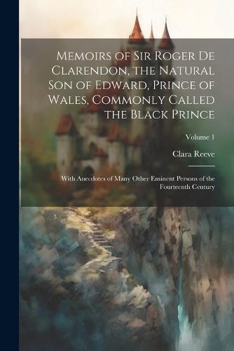 Memoirs of Sir Roger de Clarendon, the Natural son of Edward, Prince of Wales, Commonly Called the Black Prince
