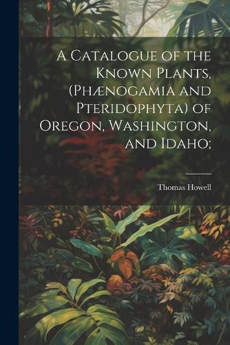 A Catalogue of the Known Plants, (Phænogamia and Pteridophyta) of Oregon, Washington, and Idaho;