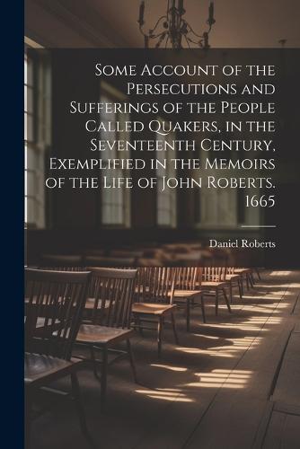 Some Account of the Persecutions and Sufferings of the People Called Quakers, in the Seventeenth Century, Exemplified in the Memoirs of the Life of John Roberts. 1665