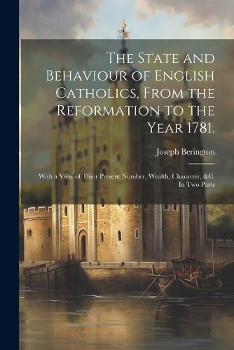The State and Behaviour of English Catholics, From the Reformation to the Year 1781.