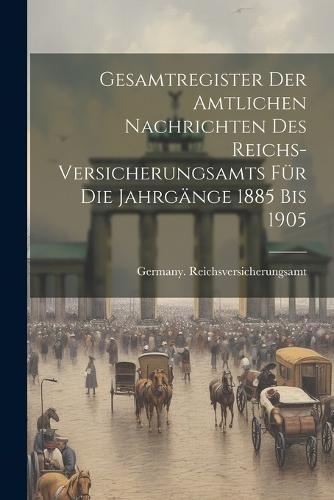 Gesamtregister der Amtlichen Nachrichten des Reichs-Versicherungsamts für die Jahrgänge 1885 bis 1905