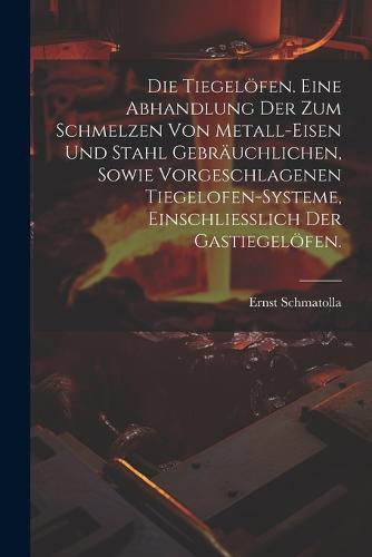 Die Tiegelöfen. Eine Abhandlung der zum Schmelzen von Metall-Eisen und Stahl gebräuchlichen, sowie vorgeschlagenen Tiegelofen-Systeme, einschliesslich der Gastiegelöfen.