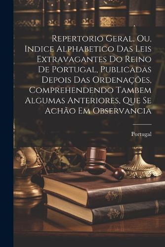 Repertorio Geral, Ou, Indice Alphabetico Das Leis Extravagantes Do Reino De Portugal, Publicadas Depois Das Ordenações, Comprehendendo Tambem Algumas Anteriores, Que Se Achão Em Observancia