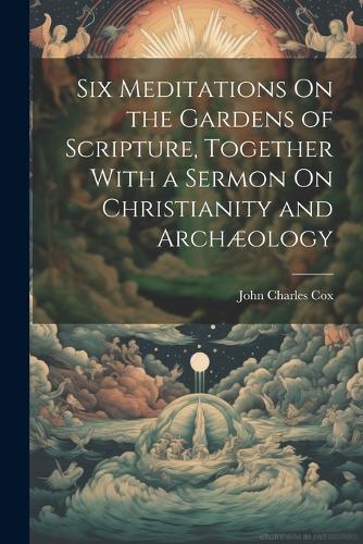 Six Meditations On the Gardens of Scripture, Together With a Sermon On Christianity and Archæology