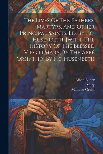 The Lives Of The Fathers, Martyrs, And Other Principal Saints. Ed. By F.c. Husenbeth. [with] The History Of The Blessed Virgin Mary, By The Abbé Orsini, Tr. By F.c. Husenbeth