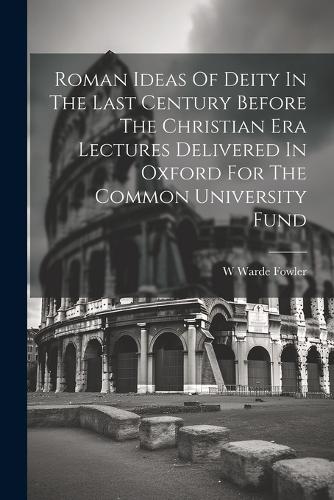 Roman Ideas Of Deity In The Last Century Before The Christian Era Lectures Delivered In Oxford For The Common University Fund
