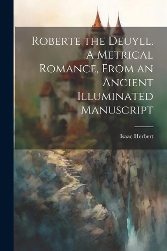 Roberte the Deuyll. A Metrical Romance, From an Ancient Illuminated Manuscript