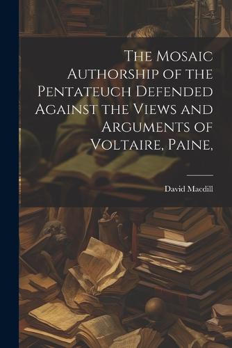 The Mosaic Authorship of the Pentateuch Defended Against the Views and Arguments of Voltaire, Paine,