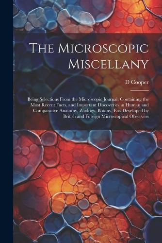 The Microscopic Miscellany; Being Selections From the Microscopic Journal, Containing the Most Recent Facts, and Important Discoveries in Human and Comparative Anatomy, Zoology, Botany, etc. Developed by British and Foreign Microscopical Observers
