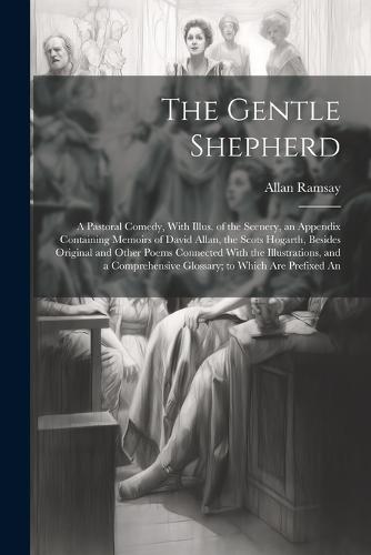 The Gentle Shepherd; a Pastoral Comedy, With Illus. of the Scenery, an Appendix Containing Memoirs of David Allan, the Scots Hogarth, Besides Original and Other Poems Connected With the Illustrations, and a Comprehensive Glossary; to Which are Prefixed An