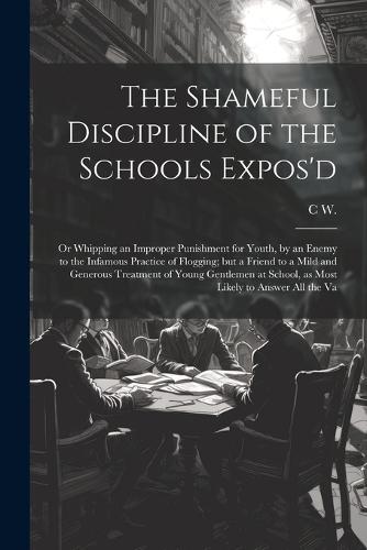 The Shameful Discipline of the Schools Expos'd; or Whipping an Improper Punishment for Youth, by an Enemy to the Infamous Practice of Flogging; but a Friend to a Mild and Generous Treatment of Young Gentlemen at School, as Most Likely to Answer all the Va