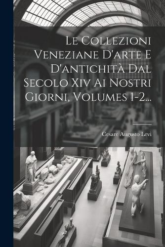 Le Collezioni Veneziane D'arte E D'antichità Dal Secolo Xiv Ai Nostri Giorni, Volumes 1-2...
