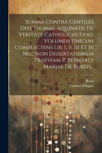 Summa Contra Gentiles Divi Thomae Aquinatis De Veritate Catholicae Fidei. Volumen Unicum Complectens Lib. I, Ii, Iii Et Iv Nec Non Dissertationem Praeviam P. Bernardi Mariae De Rubeis...