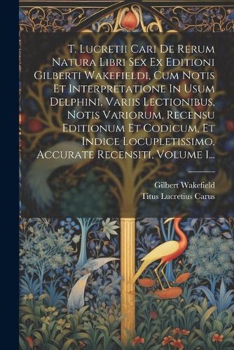 T. Lucretii Cari De Rerum Natura Libri Sex Ex Editioni Gilberti Wakefieldi, Cum Notis Et Interpretatione In Usum Delphini, Variis Lectionibus, Notis Variorum, Recensu Editionum Et Codicum, Et Indice Locupletissimo, Accurate Recensiti, Volume 1...