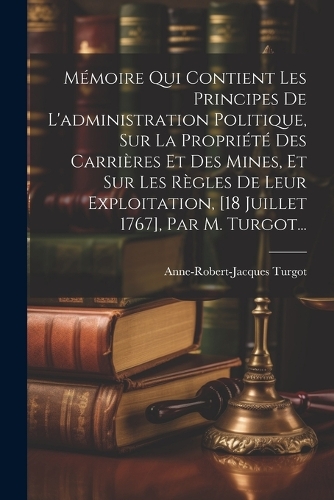 Mémoire Qui Contient Les Principes De L'administration Politique, Sur La Propriété Des Carrières Et Des Mines, Et Sur Les Règles De Leur Exploitation, [18 Juillet 1767], Par M. Turgot...