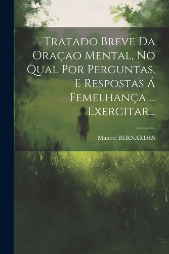 Tratado Breve Da Oraçao Mental, No Qual Por Perguntas, E Respostas Á Femelhança ... Exercitar...