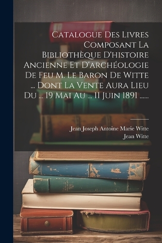Catalogue Des Livres Composant La Bibliothèque D'histoire Ancienne Et D'archéologie De Feu M. Le Baron De Witte ... Dont La Vente Aura Lieu Du ... 19 Mai Au ... 11 Juin 1891 ......