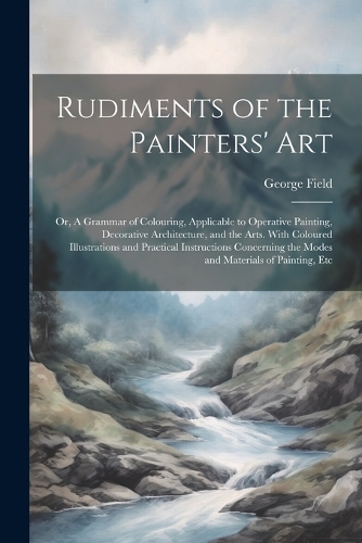 Rudiments of the Painters' Art; or, A Grammar of Colouring, Applicable to Operative Painting, Decorative Architecture, and the Arts. With Coloured Illustrations and Practical Instructions Concerning the Modes and Materials of Painting, Etc