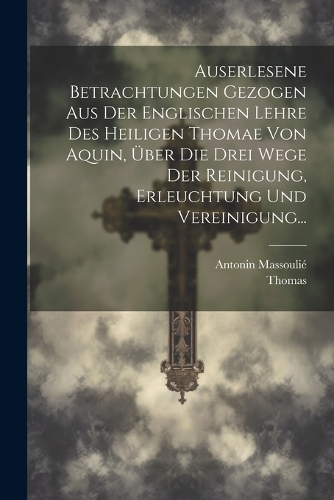 Auserlesene Betrachtungen Gezogen Aus Der Englischen Lehre Des Heiligen Thomae Von Aquin, Über Die Drei Wege Der Reinigung, Erleuchtung Und Vereinigung...