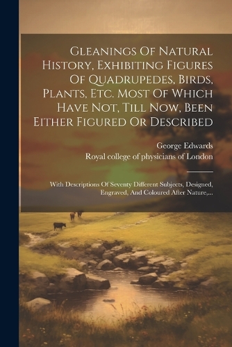 Gleanings Of Natural History, Exhibiting Figures Of Quadrupedes, Birds, Plants, Etc. Most Of Which Have Not, Till Now, Been Either Figured Or Described