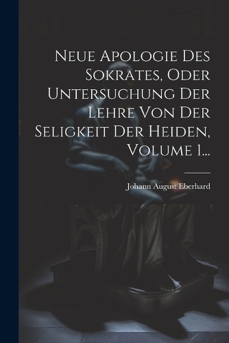 Neue Apologie Des Sokrates, Oder Untersuchung Der Lehre Von Der Seligkeit Der Heiden, Volume 1...