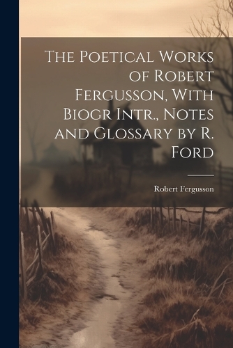The Poetical Works of Robert Fergusson, With Biogr Intr., Notes and Glossary by R. Ford