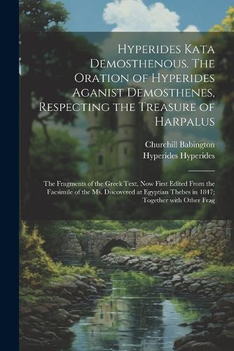 Hyperides kata Demosthenous. The oration of Hyperides aganist Demosthenes, respecting the treasure of Harpalus; the fragments of the Greek text, now first edited from the facsimile of the Ms. discovered at Egyptian Thebes in 1847; together with other frag