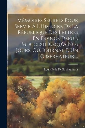 Mémoires Secrets Pour Servir À L'Histoire De La République Des Lettres En France Depuis Mdcclxii Jusqu'À Nos Jours, Ou, Journal D'Un Observateur ...