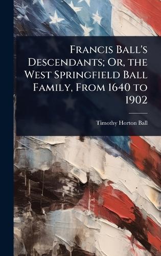 Francis Ball's Descendants; Or, the West Springfield Ball Family, From 1640 to 1902