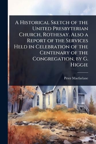 A Historical Sketch of the United Presbyterian Church, Rothesay. Also a Report of the Services Held in Celebration of the Centenary of the Congregation, by G. Higgie