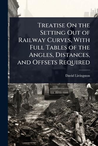 Treatise On the Setting Out of Railway Curves, With Full Tables of the Angles, Distances, and Offsets Required