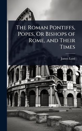 The Roman Pontiffs, Popes, Or Bishops of Rome, and Their Times