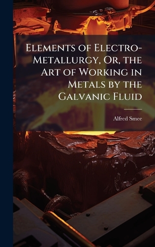 Elements of Electro-Metallurgy, Or, the Art of Working in Metals by the Galvanic Fluid