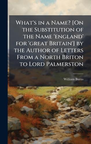 What's in a Name? [On the Substitution of the Name 'england' for 'great Britain'] by the Author of Letters From a North Briton to Lord Palmerston