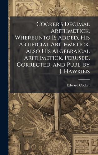 Cocker's Decimal Arithmetick. Whereunto Is Added, His Artificial Arithmetick. Also His Algebraical Arithmetick. Perused, Corrected, and Publ. by J. Hawkins