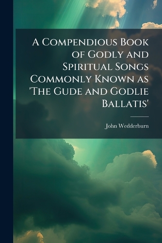 A Compendious Book of Godly and Spiritual Songs Commonly Known as 'The Gude and Godlie Ballatis'