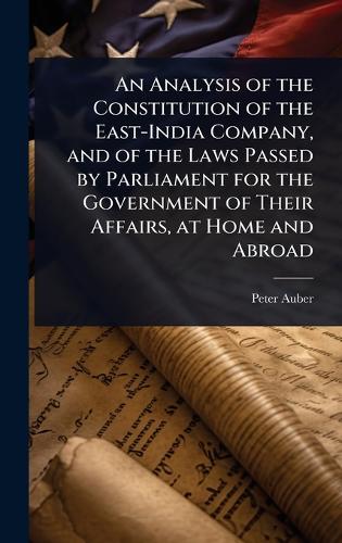 An Analysis of the Constitution of the East-India Company, and of the Laws Passed by Parliament for the Government of Their Affairs, at Home and Abroad