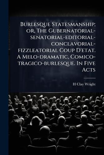 Burlesque Statesmanship; or, The Gubernatorial-senatorial-editorial-conclavorial-fizzleatorial Coup D'etat. A Melo-dramatic, Comico-tragico-burlesque. In Five Acts