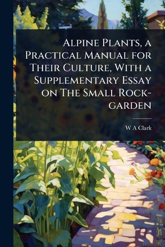 Alpine Plants, a Practical Manual for Their Culture, With a Supplementary Essay on The Small Rock-garden