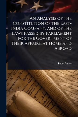 An Analysis of the Constitution of the East-India Company, and of the Laws Passed by Parliament for the Government of Their Affairs, at Home and Abroad
