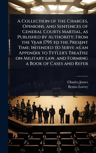 A Collection of the Charges, Opinions, and Sentences of General Courts Martial, as Published by Authority; From the Year 1795 to the Present Time; Intended to Serve as an Appendix to Tytler's Treatise on Military law, and Forming a Book of Cases and Refer
