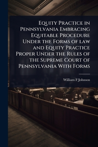 Equity Practice in Pennsylvania Embracing Equitable Procedure Under the Forms of law and Equity Practice Proper Under the Rules of the Supreme Court of Pennsylvania With Forms