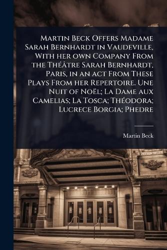 Martin Beck Offers Madame Sarah Bernhardt in Vaudeville, With her own Company From the ThÃ(c)âtre Sarah Bernhardt, Paris, in an act From These Plays From her Repertoire. Une Nuit of Noël; La Dame aux Camelias; La Tosca; ThÃ(c)odora; Lucrece Borgia; Phedre