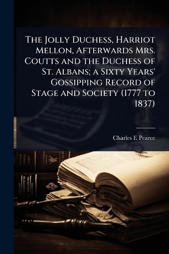 The Jolly Duchess, Harriot Mellon, Afterwards Mrs. Coutts and the Duchess of St. Albans; a Sixty Years' Gossipping Record of Stage and Society (1777 to 1837)