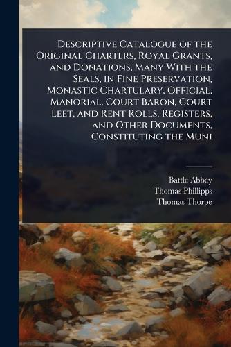 Descriptive Catalogue of the Original Charters, Royal Grants, and Donations, Many With the Seals, in Fine Preservation, Monastic Chartulary, Official, Manorial, Court Baron, Court Leet, and Rent Rolls, Registers, and Other Documents, Constituting the Muni