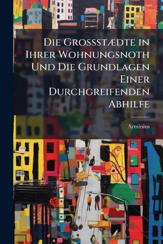 Die GrossstÃ]dte in Ihrer Wohnungsnoth Und Die Grundlagen Einer Durchgreifenden Abhilfe
