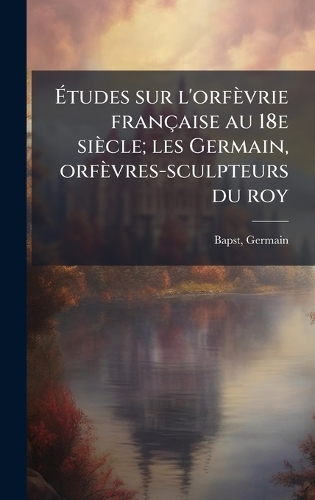 Ãtudes sur l'orfèvrie française au 18e siècle; les Germain, orfèvres-sculpteurs du roy
