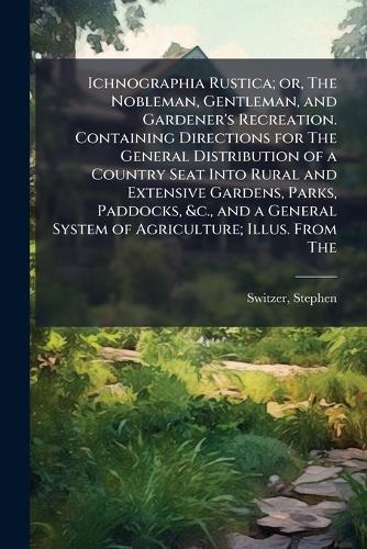 Ichnographia Rustica; or, The Nobleman, Gentleman, and Gardener's Recreation. Containing Directions for The General Distribution of a Country Seat Into Rural and Extensive Gardens, Parks, Paddocks, &c., and a General System of Agriculture; Illus. From The