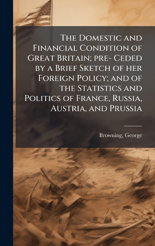The Domestic and Financial Condition of Great Britain; pre- Ceded by a Brief Sketch of her Foreign Policy; and of the Statistics and Politics of France, Russia, Austria, and Prussia