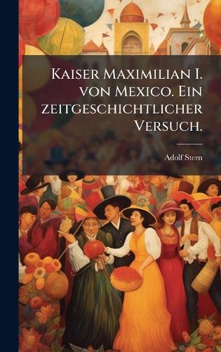 Kaiser Maximilian I. von Mexico. Ein zeitgeschichtlicher Versuch.